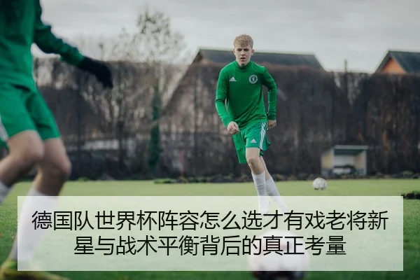 德国队世界杯阵容怎么选才有戏老将新星与战术平衡背后的真正考量
